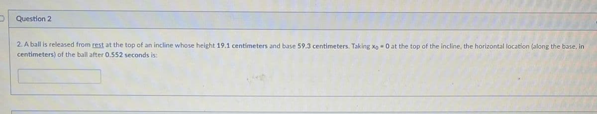 Question 2
2. A ball is released from rest at the top of an incline whose height 19.1 centimeters and base 59.3 centimeters. Taking xo = 0 at the top of the incline, the horizontal location (along the base, in
centimeters) of the ball after 0.552 seconds is:
