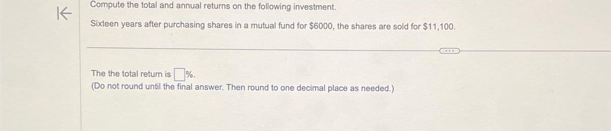 K
Compute the total and annual returns on the following investment.
Sixteen years after purchasing shares in a mutual fund for $6000, the shares are sold for $11,100.
The the total return is%.
(Do not round until the final answer. Then round to one decimal place as needed.)