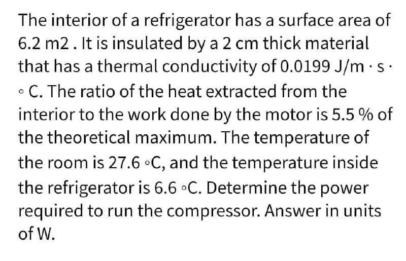 The interior of a refrigerator has a surface area of
6.2 m2. It is insulated by a 2 cm thick material
that has a thermal conductivity of 0.0199 J/m·s
• C. The ratio of the heat extracted from the
interior to the work done by the motor is 5.5 % of
the theoretical maximum. The temperature of
the room is 27.6 •C, and the temperature inside
the refrigerator is 6.6 •C. Determine the power
required to run the compressor. Answer in units
of W.

