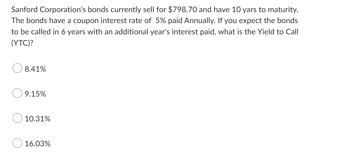 Sanford Corporation's bonds currently sell for $798.70 and have 10 yars to maturity.
The bonds have a coupon interest rate of 5% paid Annually. If you expect the bonds
to be called in 6 years with an additional year's interest paid, what is the Yield to Call
(YTC)?
8.41%
9.15%
10.31%
16.03%
