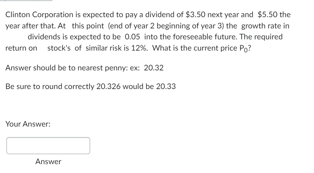 Clinton Corporation is expected to pay a dividend of $3.50 next year and $5.50 the
year after that. At this point (end of year 2 beginning of year 3) the growth rate in
dividends is expected to be 0.05 into the foreseeable future. The required
return on stock's of similar risk is 12%. What is the current price Po?
Answer should be to nearest penny: ex: 20.32
Be sure to round correctly 20.326 would be 20.33
Your Answer:
Answer