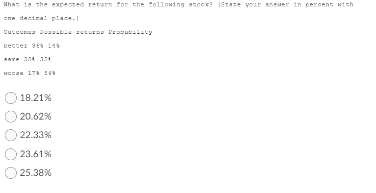 What is the expected return for the following stock? (State your answer in percent with
one decimal place.)
Outcomes Possible returns Probability
better 36$ 14%
same 20% 32%
worse 17% 54%
18.21%
20.62%
22.33%
23.61%
25.38%

