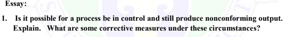 Essay:
1. Is it possible for a process be in control and still produce nonconforming output.
Explain. What are some corrective measures under these circumstances?