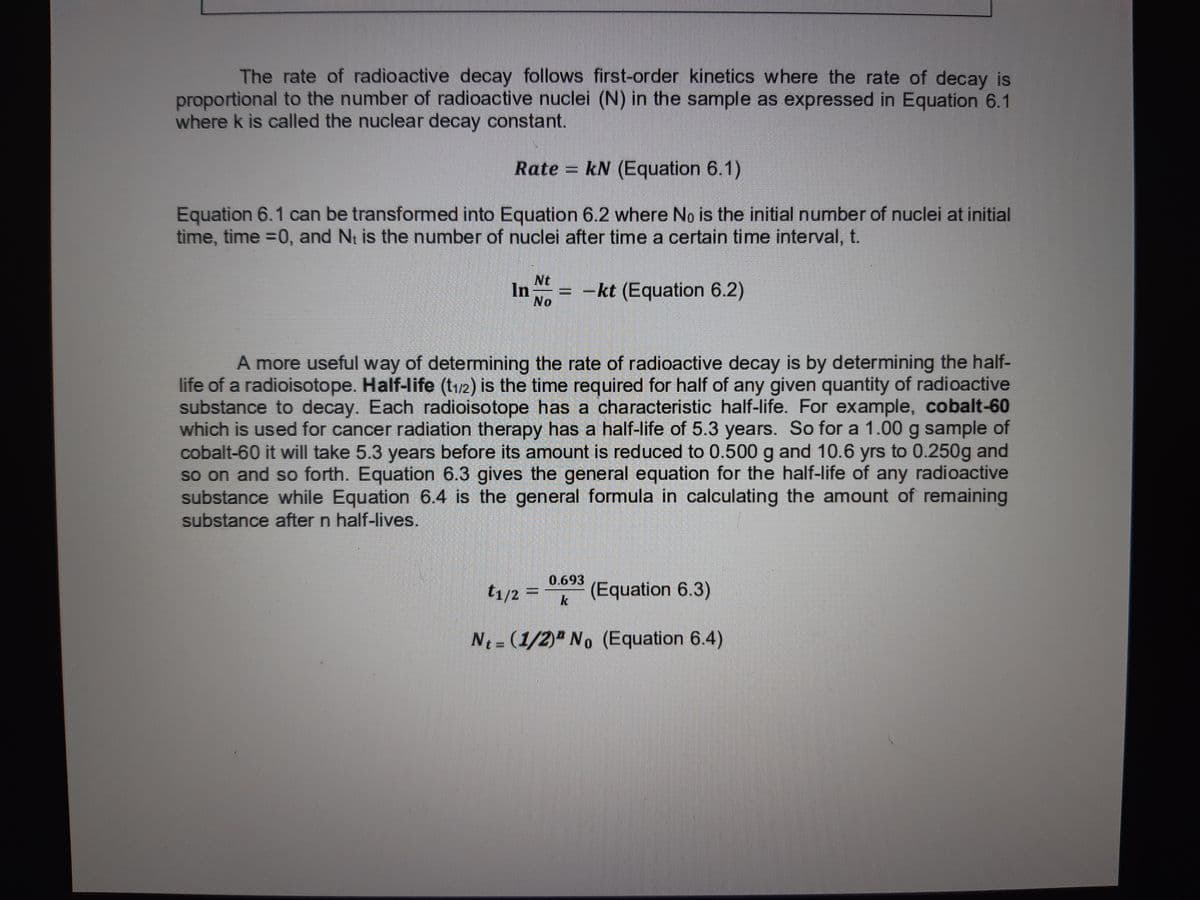 The rate of radioactive decay follows first-order kinetics where the rate of decay is
proportional to the number of radioactive nuclei (N) in the sample as expressed in Equation 6.1
where k is called the nuclear decay constant.
Rate = kN (Equation 6.1)
Equation 6.1 can be transformed into Equation 6.2 where No is the initial number of nuclei at initial
time, time =0, and N₁ is the number of nuclei after time a certain time interval, t.
In = -kt (Equation 6.2)
Nt
No
A more useful way of determining the rate of radioactive decay is by determining the half-
life of a radioisotope. Half-life (t₁/2) is the time required for half of any given quantity of radioactive
substance to decay. Each radioisotope has a characteristic half-life. For example, cobalt-60
which is used for cancer radiation therapy has a half-life of 5.3 years. So for a 1.00 g sample of
cobalt-60 it will take 5.3 years before its amount is reduced to 0.500 g and 10.6 yrs to 0.250g and
so on and so forth. Equation 6.3 gives the general equation for the half-life of any radioactive
substance while Equation 6.4 is the general formula in calculating the amount of remaining
substance after n half-lives.
0.693
t1/2 =
(Equation 6.3)
Nt= (1/2) No (Equation 6.4)