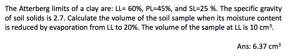 The Atterberg limits of a clay are: LL= 60%, PL=45%, and SL-25 %. The specific gravity
of soil solids is 2.7. Calculate the volume of the soil sample when its moisture content
is reduced by evaporation from LL to 20%. The volume of the sample at LL is 10 cm³.
Ans: 6.37 cm³