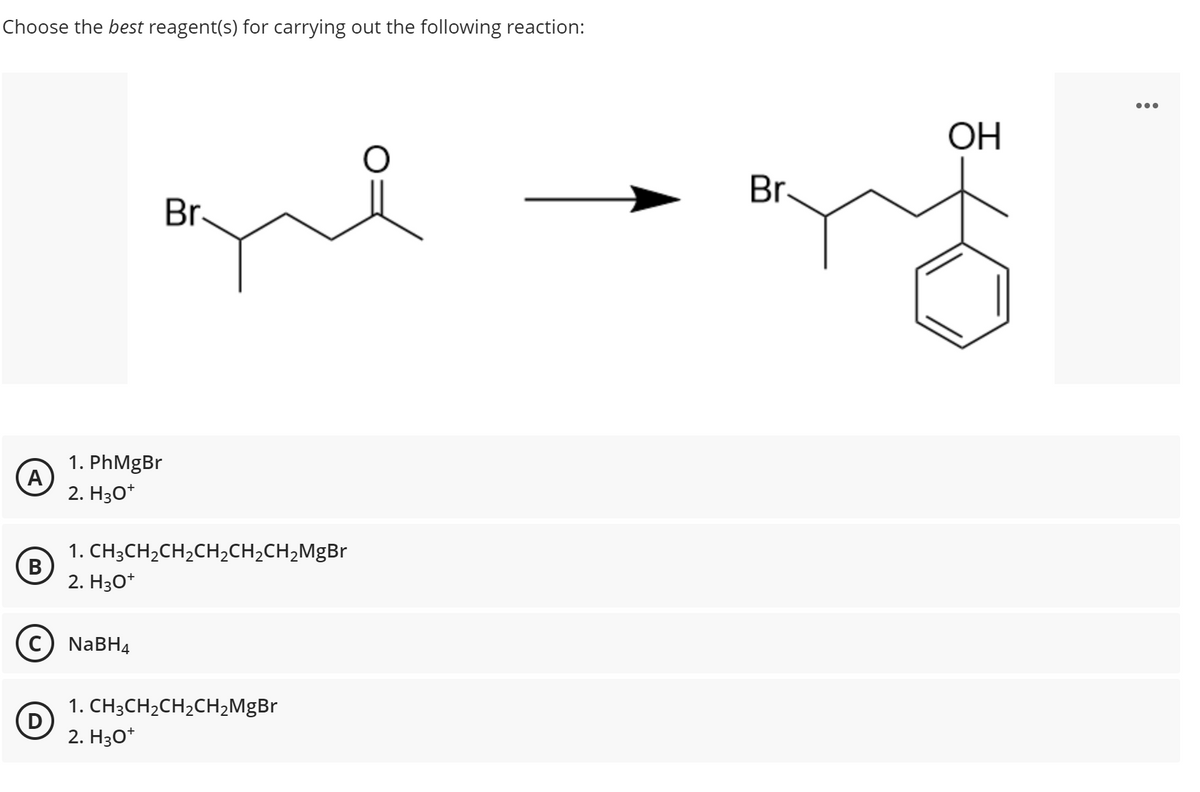 Choose the best reagent(s) for carrying out the following reaction:
A
B
1. PhMgBr
2. H3O+
(D)
C) NaBH4
Br.
1. CH3CH₂CH₂CH₂CH₂CH₂MgBr
2. H3O+
1. CH3CH₂CH₂CH₂MgBr
2. H3O+
O
Br
OH
: