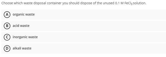 Choose which waste disposal container you should dispose of the unused 0.1 M FeClz solution.
(A) organic waste
B acid waste
inorganic waste
(D) alkali waste
