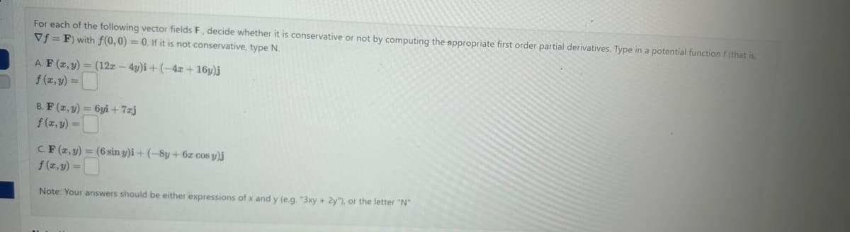 For each of the following vector fields F, decide whether it is conservative or not by computing the appropriate first order partial derivatives. Type in a potential function f (that is,
Vf=F) with f(0,0) = 0. If it is not conservative, type N.
A. F (x, y) = (12x - 4y)i +(-4x + 16y)j
f (x,y)=
B. F (x, y) = 6yi+7zj
f(x, y) =
C.F (x, y) = (6 sin y)i + (-8y + 6x cos y)j
f (x, y) =
Note: Your answers should be either expressions of x and y (e.g. "3xy + 2y"), or the letter "N"