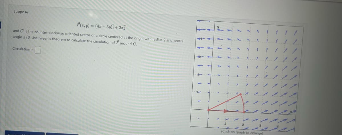 Suppose
F(x, y) = (4x - 3y)i + 2xj
and C is the counter-clockwise oriented sector of a circle centered at the origin with radius 2 and central
angle /6. Use Green's theorem to calculate the circulation of Faround C.
Circulation =
1
(Click on graph to enlarge)
11