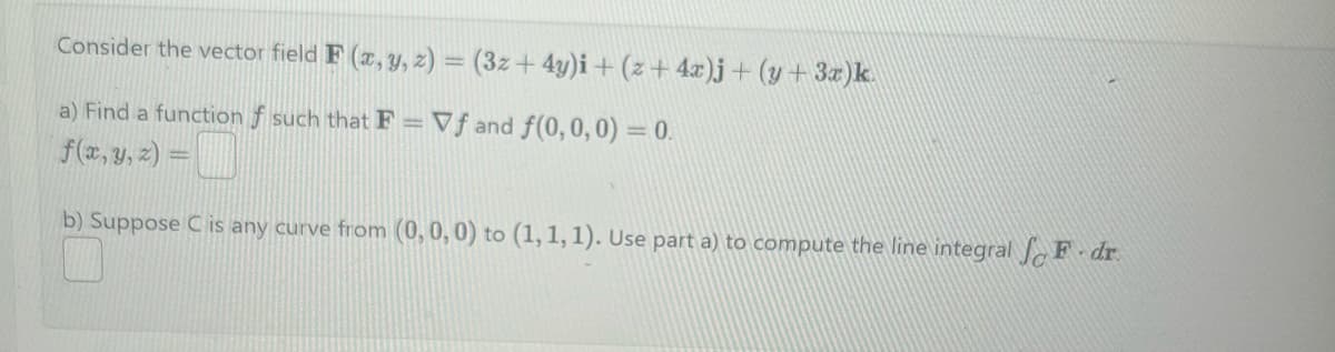 Consider the vector field F(x, y, z) = (3z + 4y)i + (z+4x)j + (y+ 3x)k.
a) Find a function f such that F = Vf and f(0,0,0) = 0.
f(x, y, z) =
b) Suppose C is any curve from (0, 0, 0) to (1, 1, 1). Use part a) to compute the line integral F dr.