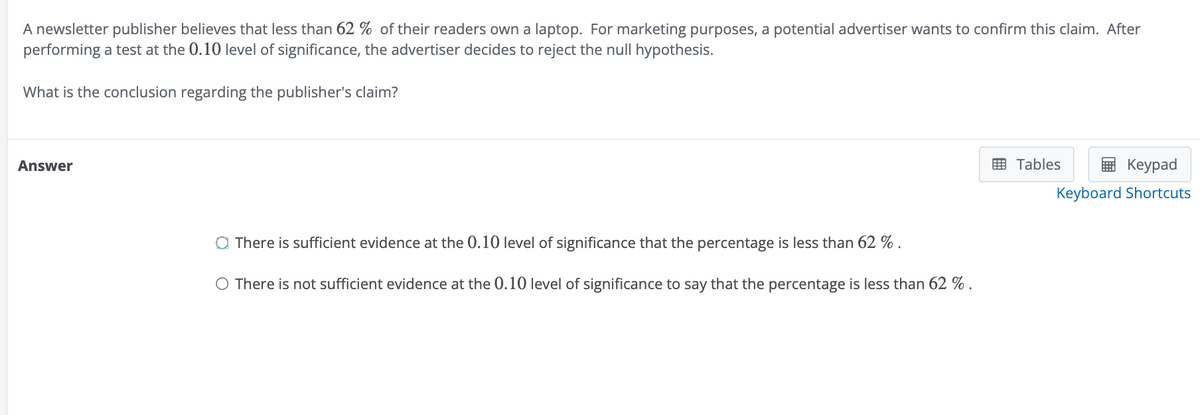 A newsletter publisher believes that less than 62% of their readers own a laptop. For marketing purposes, a potential advertiser wants to confirm this claim. After
performing a test at the 0.10 level of significance, the advertiser decides to reject the null hypothesis.
What is the conclusion regarding the publisher's claim?
Answer
◇ There is sufficient evidence at the 0.10 level of significance that the percentage is less than 62%
○ There is not sufficient evidence at the 0.10 level of significance to say that the percentage is less than 62 %.
Tables
Keypad
Keyboard Shortcuts