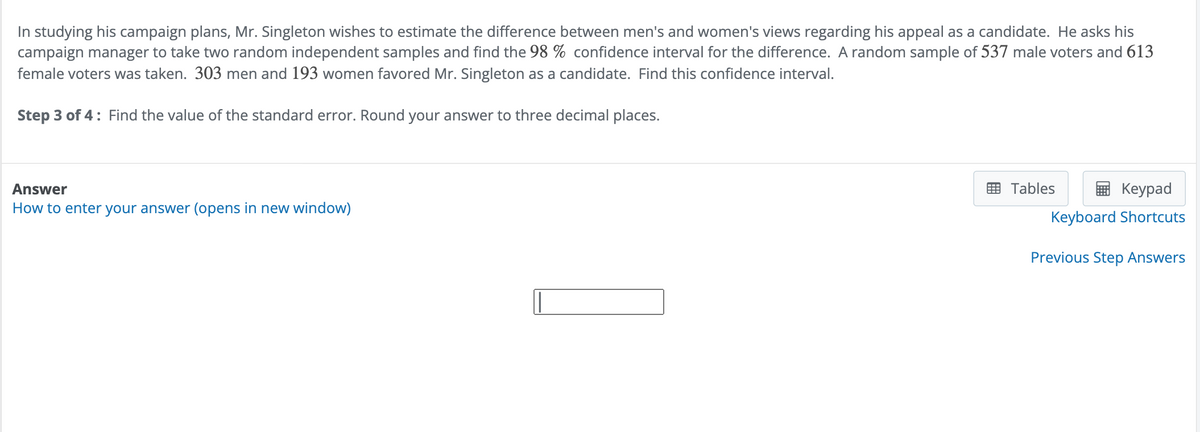 In studying his campaign plans, Mr. Singleton wishes to estimate the difference between men's and women's views regarding his appeal as a candidate. He asks his
campaign manager to take two random independent samples and find the 98 % confidence interval for the difference. A random sample of 537 male voters and 613
female voters was taken. 303 men and 193 women favored Mr. Singleton as a candidate. Find this confidence interval.
Step 3 of 4: Find the value of the standard error. Round your answer to three decimal places.
Answer
How to enter your answer (opens in new window)
Tables
Keypad
Keyboard Shortcuts
Previous Step Answers
