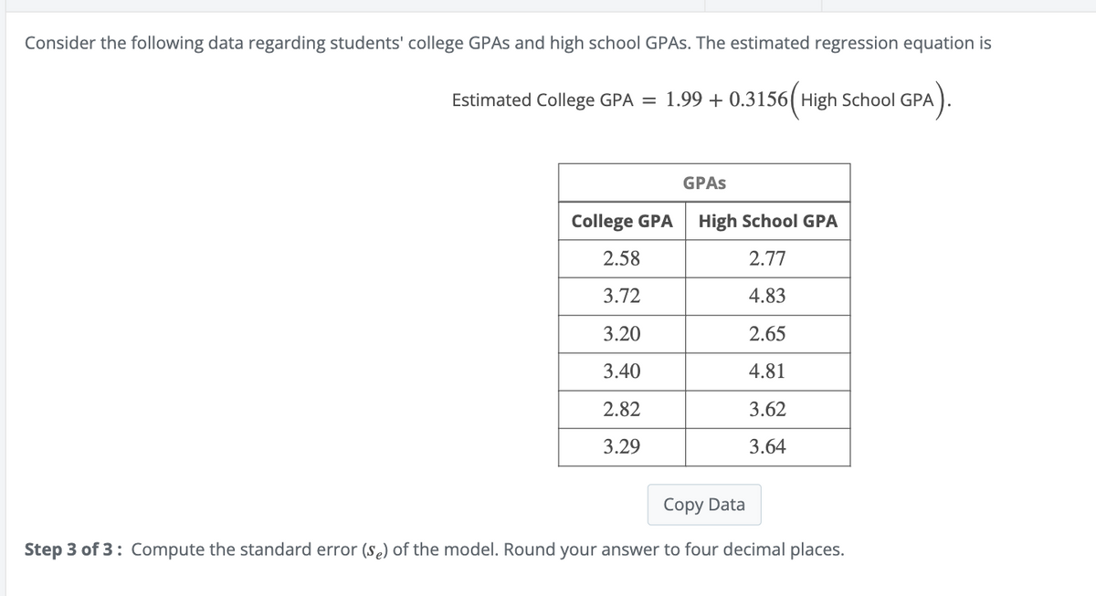 Consider the following data regarding students' college GPAs and high school GPAs. The estimated regression equation is
Estimated College GPA = 1.99 +0.3156 High School GPA
GPAs
College GPA
High School GPA
2.58
2.77
3.72
4.83
3.20
2.65
3.40
4.81
2.82
3.62
3.29
3.64
Copy Data
Step 3 of 3: Compute the standard error (se) of the model. Round your answer to four decimal places.