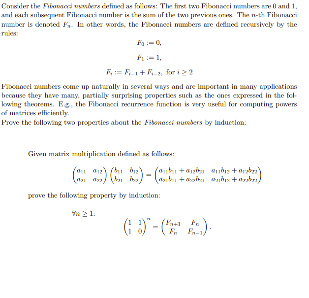 Consider the Fibonacci numbers defined as follows: The first two Fibonacci numbers are 0 and 1,
and each subsequent Fibonacci number is the sum of the two previous ones. The n-th Fibonacci
number is denoted Fn. In other words, the Fibonacci numbers are defined recursively by the
rules:
Fo := 0,
F₁ = 1,
F₁ = Fi-1 + Fi-2, for i ≥ 2
Fibonacci numbers come up naturally in several ways and are important in many applications
because they have many, partially surprising properties such as the ones expressed in the fol-
lowing theorems. E.g., the Fibonacci recurrence function is very useful for computing powers
of matrices efficiently.
Prove the following two properties about the Fibonacci numbers by induction:
Given matrix multiplication defined as follows:
a11 a12 (b11 b12)
421 022 b21 b22,
:) (₂1
prove the following property by induction:
Vn> 1:
=
n
=
abı +a12b21 a11b12+a12b22)
a21b11 + a22b21 a21b12+ a22b22,
(Fn+1
Fn
Fn
Fn-1)