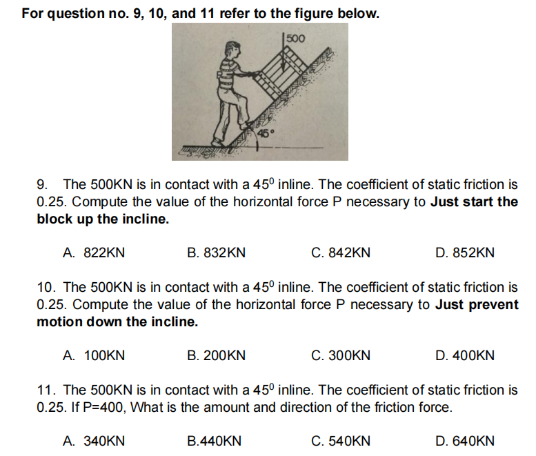 For question no. 9, 10, and 11 refer to the figure below.
|500
45
9. The 500KN is in contact with a 45° inline. The coefficient of static friction is
0.25. Compute the value of the horizontal force P necessary to Just start the
block up the incline.
A. 822KN
В. 832KN
C. 842KN
D. 852KN
10. The 500KN is in contact with a 45° inline. The coefficient of static friction is
0.25. Compute the value of the horizontal force P necessary to Just prevent
motion down the incline.
A. 100KN
B. 200KN
C. 300KN
D. 400KN
11. The 500KN is in contact with a 45° inline. The coefficient of static friction is
0.25. If P=400, What is the amount and direction of the friction force.
А. 340KN
B.440KN
C. 540KN
D. 640KN
