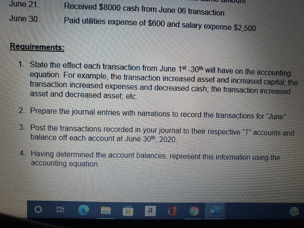 June 21.
Received $8000 cash from June 06 transaction
June 30.
Paid utilities expense of $600 and salary expense $2,500
Requirements:
1. State the effect each transaction from June 1st 30th will have on the accounting
equation. For example, the transaction increased asset and increased capital the
transaction inereased expenses and decreased cash, the transaction increased
asset and decreased asset, etc.
2. Prepare the journal entries with narrations to record the transactions for "June"
3. Post the transactions recorded in your journal to their respective "T" accounts and
balance off each account at June 30th 2020.
4. Having determined the account balances, represent this information using the
accounting equation.
a do
