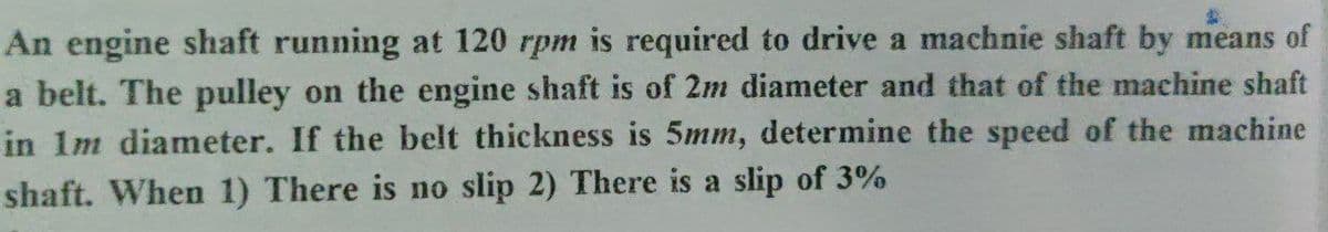 An engine shaft running at 120 rpm is required to drive a machnie shaft by means of
a belt. The pulley on the engine shaft is of 2m diameter and that of the machine shaft
in Im diameter. If the belt thickness is 5mm, determine the speed of the machine
shaft. When 1) There is no slip 2) There is a slip of 3%
