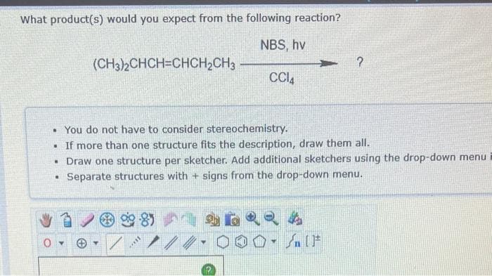 What product(s) would you expect from the following reaction?
NBS, hv
.
(CH3)2CHCH=CHCH₂CH3
O▾
• You do not have to consider stereochemistry.
• If more than one structure fits the description, draw them all.
• Draw one structure per sketcher. Add additional sketchers using the drop-down menu
Separate structures with + signs from the drop-down menu.
/
8)
c***
CC14
बढ
?
→→ A