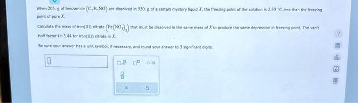 When 205. g of benzamide (C,H,NO) are dissolved in 550. g of a certain mystery liquid X, the freezing point of the solution is 2.50 °C less than the freezing
point of pure X
Calculate the mass of iron(111) nitrate (Fe(NO₂),) that must be dissolved in the same mass of X to produce the same depression in freezing point. The van't
Hoff factor i-3.44 for iron(III) nitrate in X.
Be sure your answer has a unit symbol, if necessary, and round your answer to 3 significant digits.
10
of 0 0.0
cla
0.2
A