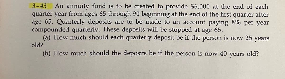 3-43. An annuity fund is to be created to provide $6,000 at the end of each
quarter year from ages 65 through 90 beginning at the end of the first quarter after
age 65. Quarterly deposits are to be made to an account paying 8% per year
compounded quarterly. These deposits will be stopped at age 65.
(a) How much should each quarterly deposit be if the person is now 25 years
old?
(b) How much should the deposits be if the person is now 40 years old?