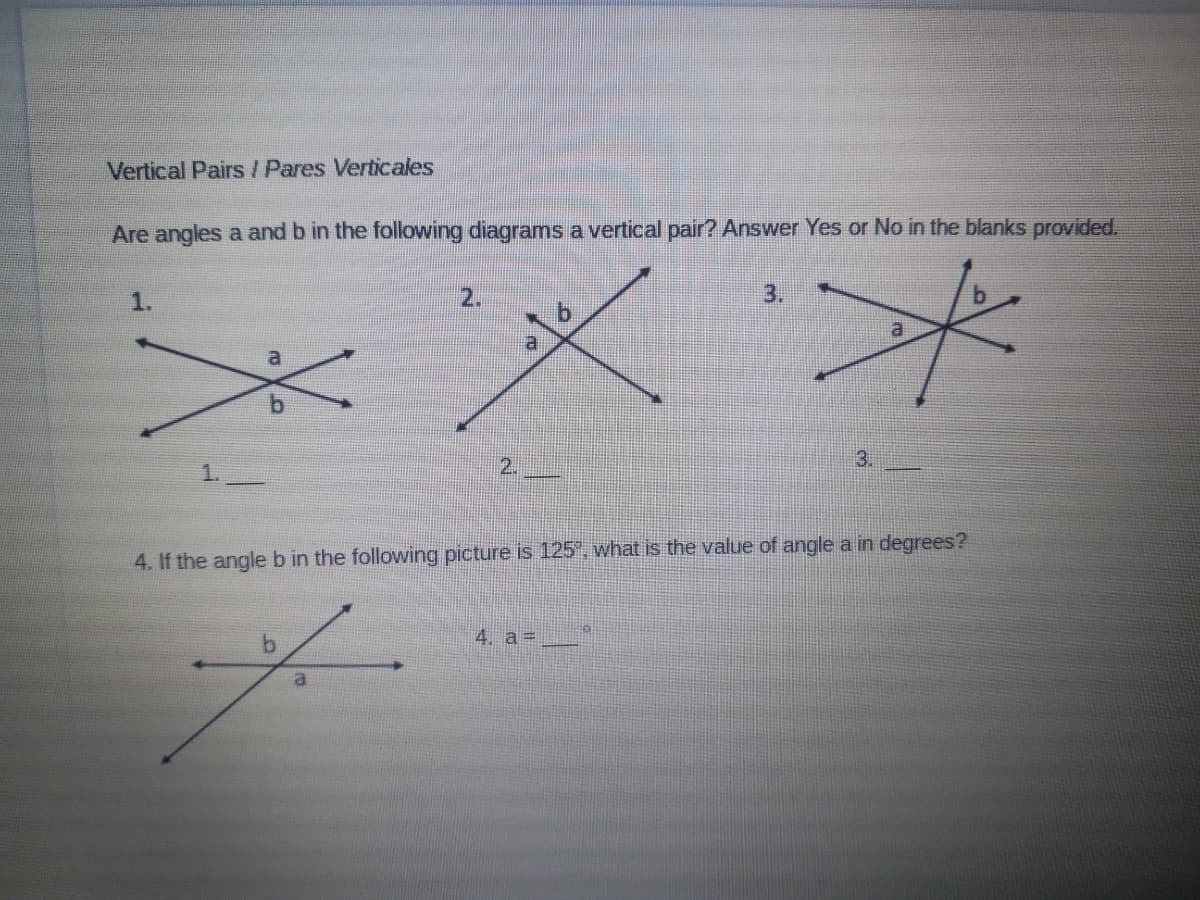 Vertical Pairs / Pares Verticales
Are angles a and b in the following diagrams a vertical pair? Answer Yes or No in the blanks provided.
1.
2.
3.
a
b.
1.
2.
3.
4. If the angleb in the following picture is 125", what is the value of angle a in degrees?
4. a =
