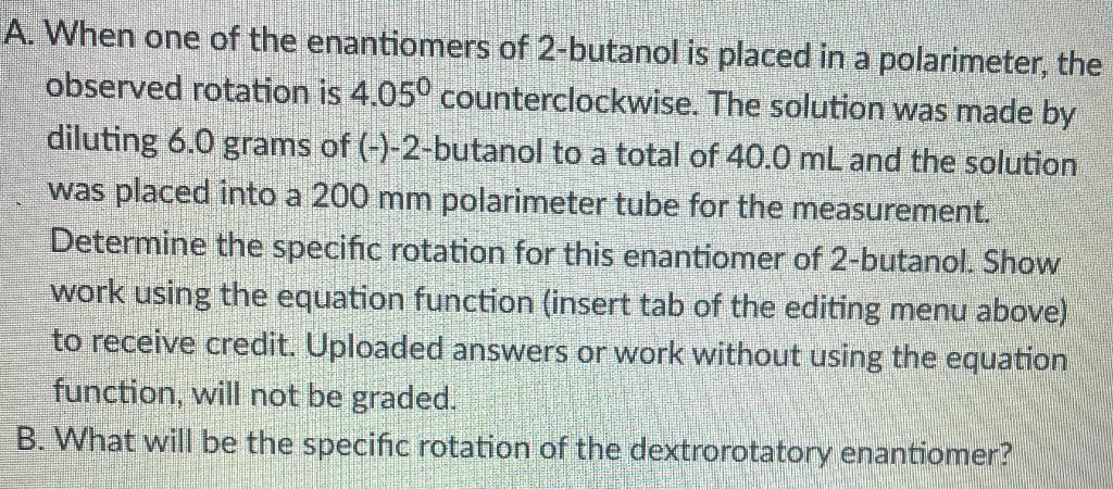 A. When one of the enantiomers of 2-butanol is placed in a polarimeter, the
observed rotation is 4.050 counterclockwise. The solution was made by
diluting 6.0 grams of (-)-2-butanol to a total of 40.0 mL and the solution
was placed into a 200 mm polarimeter tube for the measurement.
Determine the specific rotation for this enantiomer of 2-butanol. Show
work using the equation function (insert tab of the editing menu above)
to receive credit. Uploaded answers or work without using the equation
function, will not be graded.
B. What will be the specific rotation of the dextrorotatory enantiomer?