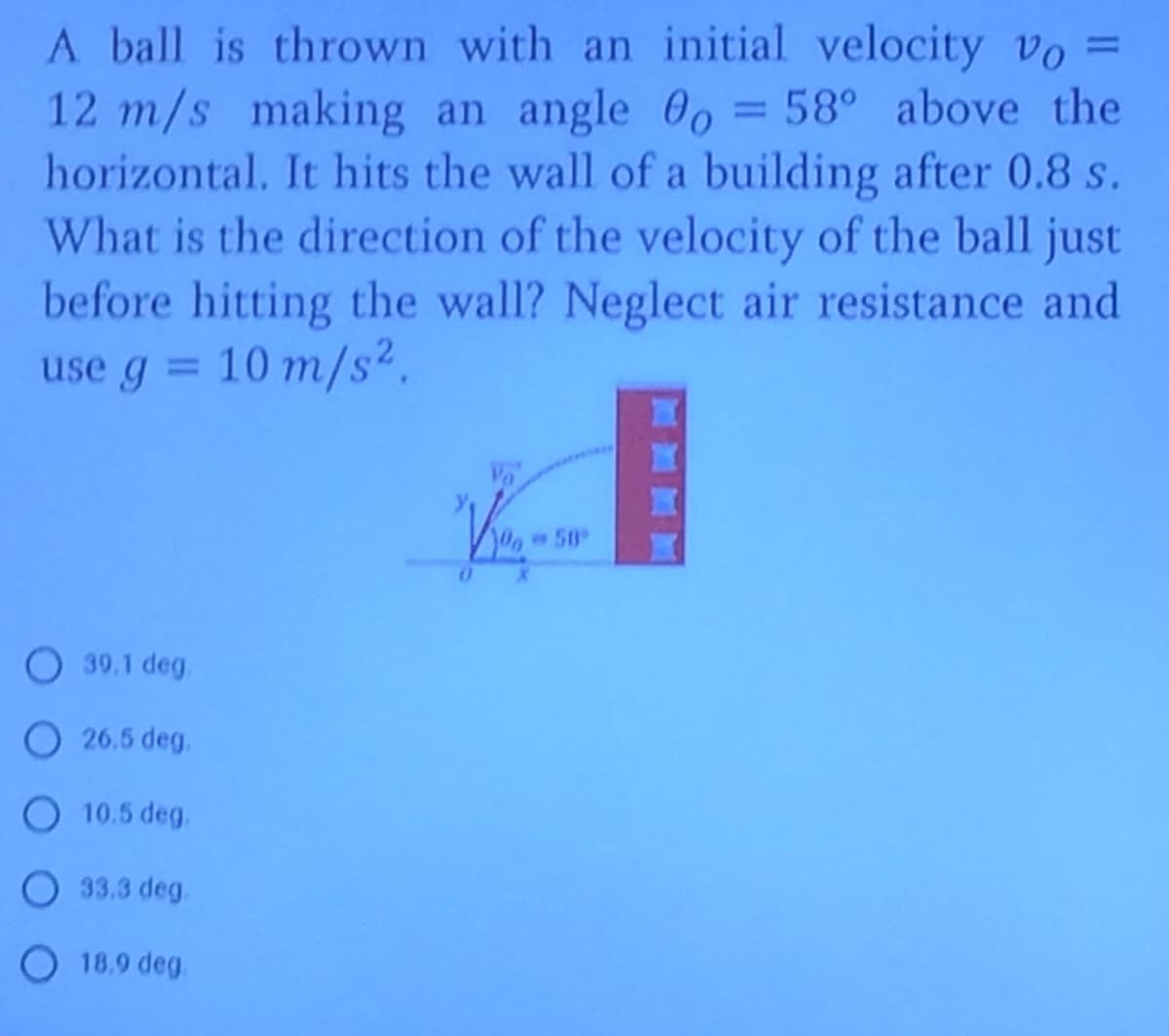 A ball is thrown with an initial velocity vo =
12 m/s making an angle 0o = 58° above the
horizontal. It hits the wall of a building after 0.8 s.
What is the direction of the velocity of the ball just
before hitting the wall? Neglect air resistance and
use g = 10 m/s2.
%3D
%3D
O 39.1 deg.
O 26.5 deg.
O 10.5 deg.
O 33.3 deg.
O 18.9 deg.
ORY
