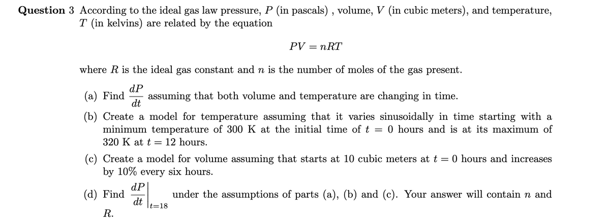 Question 3 According to the ideal gas law pressure, P (in pascals) , volume, V (in cubic meters), and temperature,
T (in kelvins) are related by the equation
PV
nRT
where R is the ideal gas constant and n is the number of moles of the gas present.
dP
(а) Find
assuming that both volume and temperature are changing in time.
dt
(b) Create a model for temperature assuming that it varies sinusoidally in time starting with a
minimum temperature of 300 K at the initial time of t
0 hours and is at its maximum of
%3D
320 K at t = 12 hours.
(c) Create a model for volume assuming that starts at 10 cubic meters at t = 0 hours and increases
by 10% every six hours.
dP
(d) Find
under the assumptions of parts (a), (b) and (c). Your answer will contain n and
dt
t=18
R.
