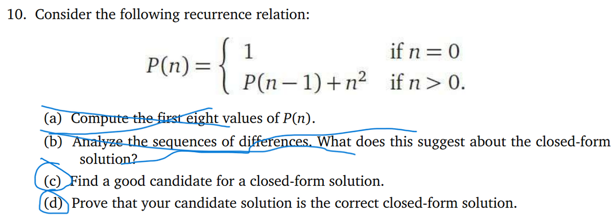 10. Consider the following recurrence relation:
P(n) =
{
1
if n = 0
P(n-1)+n2 if n > 0.
(a) Compute the first eight values of P(n).
(b) Analyze the sequences of differences. What does this suggest about the closed-form
solution?
(c) Find a good candidate for a closed-form solution.
(d) Prove that your candidate solution is the correct closed-form solution.