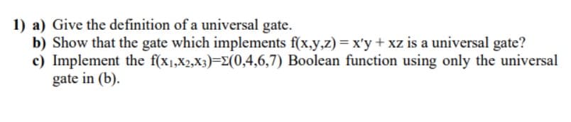1) a) Give the definition of a universal gate.
b) Show that the gate which implements f(x,y,z) = x'y + xz is a universal gate?
Boolean function using only the universal
c) Implement the f(x1,x2,X3)=E(0,4,6,7)
gate in (b).