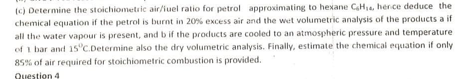 (c) Determine the stoichiometric air/iuel ratio for petrol approximating to hexane CGH14, herice deduce the
chemical equation if the petrol is burnt in 20% excess air and the wet volumetric analysis of the products a if
all the water vapour is present, and b if the products are cooled to an atmospheric pressure and temperature
of 1 bar and 15°C.Determine also the dry volumetric analysis. Finally, estimate the chemical equation if only
85% of air required for stoichiometric combustion is provided.
Question 4
