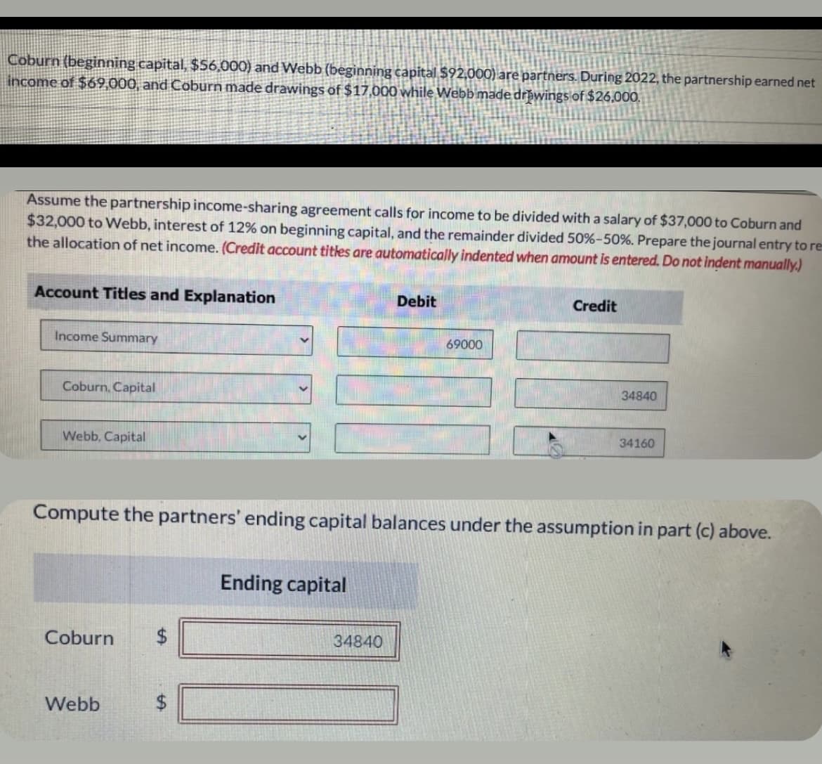 Coburn (beginning capital, $56,000) and Webb (beginning capital $92,000) are partners. During 2022, the partnership earned net
income of $69,000, and Coburn made drawings of $17,000 while Webb made drawings of $26,000.
Assume the partnership income-sharing agreement calls for income to be divided with a salary of $37,000 to Coburn and
$32,000 to Webb, interest of 12% on beginning capital, and the remainder divided 50%-50%. Prepare the journal entry to res
the allocation of net income. (Credit account titles are automatically indented when amount is entered. Do not indent manually.)
Account Titles and Explanation
Debit
Credit
Income Summary
69000
Coburn, Capital
34840
34160
Webb, Capital
Compute the partners' ending capital balances under the assumption in part (c) above.
Ending capital
Coburn
Webb
34840