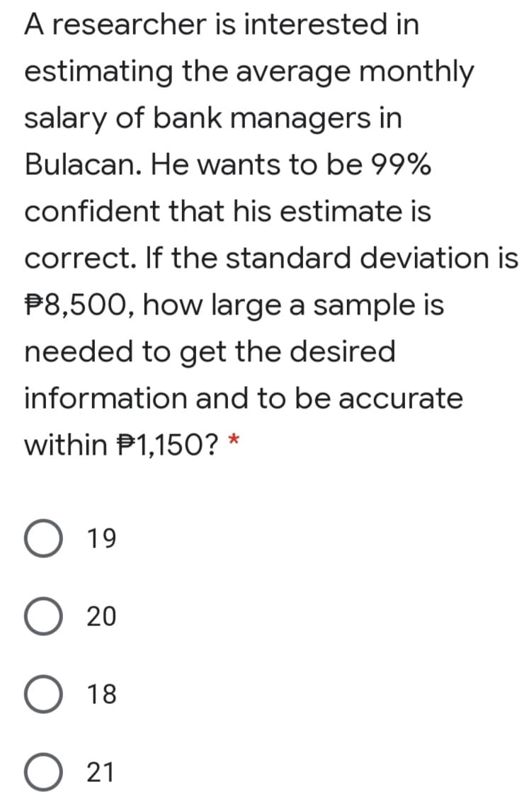 A researcher is interested in
estimating the average monthly
salary of bank managers in
Bulacan. He wants to be 99%
confident that his estimate is
correct. If the standard deviation is
P8,500, how large a sample is
needed to get the desired
information and to be accurate
within P1,150? *
19
20
18
21
