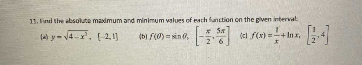 11. Find the absolute maximum and minimum values of each function on the given interval:
757
(a) y = √√4-x², [-2, 1]
(b) f(0) = sin 0,
1
(c) f(x) = - + Inx,
x