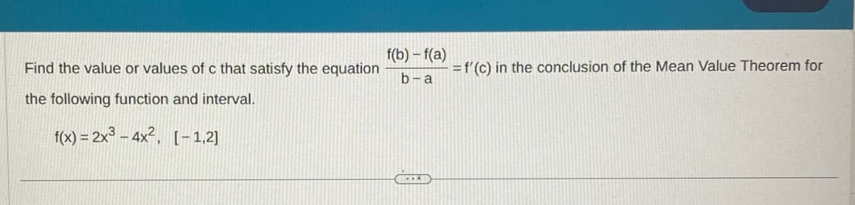 Find the value or values of c that satisfy the equation
the following function and interval.
f(x) = 2x³-4x², [-1,2]
f(b)-f(a)
b-a
= f'(c) in the conclusion of the Mean Value Theorem for