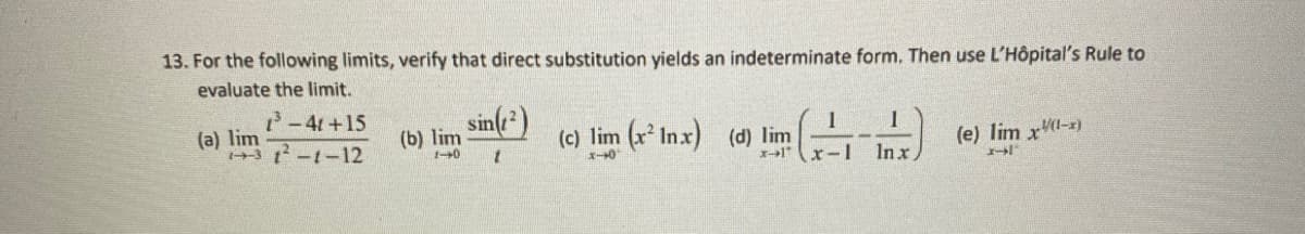 13. For the following limits, verify that direct substitution yields an indeterminate form. Then use L'Hôpital's Rule to
evaluate the limit.
1³-4t+15
3²-1-12
(a) lim
(b) lim
1-0
sin(1²)
(c) lim (x² Inx) (d) lim (1)
x)
x-1
x-0
(e) lim x(1-1)
1