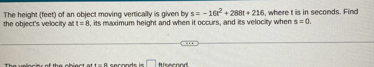 The height (feet) of an object moving vertically is given by s= - 16t² +288t+216, where t is in seconds. Find
the object's velocity at t = 8, its maximum height and when it occurs, and its velocity when s = 0.
The velocity of the obiect at t-8 seconds is
***
ft/second