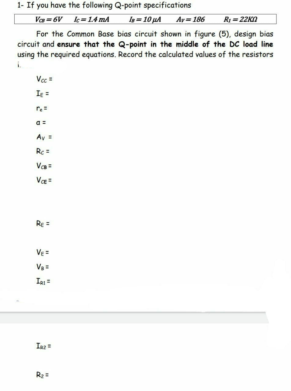1- If you I have the following Q-point specifications
VCB=6V
Ic= 1.4 mA
IB = 10 μA Av = 186
R₁ = 22K0
For the Common Base bias circuit shown in figure (5), design bias
circuit and ensure that the Q-point in the middle of the DC load line
using the required equations. Record the calculated values of the resistors
i.
Vcc=
Iε =
re=
a =
Av =
Rc =
VcB =
VCE =
RE
Vε =
IR1 =
IR2 =
R₂ =
=