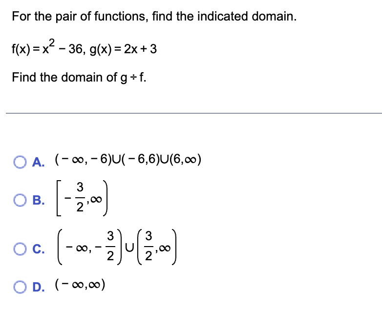 For the pair of functions, find the indicated domain.
f(x) = x² − 36, g(x) = 2x + 3
Find the domain of g + f.
O A. (-∞, -6)U(-6,6)U(6,∞)
3
[ - 12,00)
O B.
3
3
OC. (- 0,-1) U (².0)
2
OD. (-∞0,00)