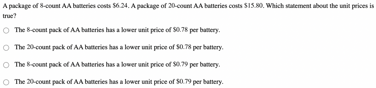 A package of 8-count AA batteries costs $6.24. A package of 20-count AA batteries costs $15.80. Which statement about the unit prices is
true?
The 8-count pack of AA batteries has a lower unit price of $0.78 per battery.
The 20-count pack of AA batteries has a lower unit price of $0.78 per battery.
O The 8-count pack of AA batteries has a lower unit price of $0.79 per battery.
The 20-count pack of AA batteries has a lower unit price of $0.79 per battery.
