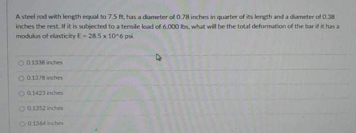 A steel rod with length equal to 7.5 ft, has a diameter of 0.78 inches in quarter of its length and a diameter of 0.38
inches the rest. If it is subjected to a tensile load of 6,000 Ibs, what will be the total deformation of the bar if it has a
modulus of elasticity E- 28.5 x 10 6 psi.
O 01338 inches
O 0.1378 inchies
O 0.1423 inches
0.1352 inches
O 0.1364 inches
