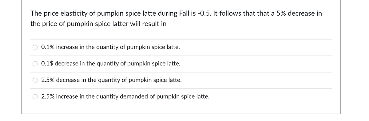 The price elasticity of pumpkin spice latte during Fall is -0.5. It follows that that a 5% decrease in
the price of pumpkin spice latter will result in
0.1% increase in the quantity of pumpkin spice latte.
0.1$ decrease in the quantity of pumpkin spice latte.
2.5% decrease in the quantity of pumpkin spice latte.
2.5% increase in the quantity demanded of pumpkin spice latte.