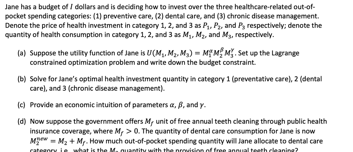 Jane has a budget of I dollars and is deciding how to invest over the three healthcare-related out-of-
pocket spending categories: (1) preventive care, (2) dental care, and (3) chronic disease management.
Denote the price of health investment in category 1, 2, and 3 as P1, P2, and P3 respectively; denote the
quantity of health consumption in category 1, 2, and 3 as M1, M2, and M3, respectively.
(a) Suppose the utility function of Jane is U(M1, M2, M3) = Mỹ M, M. Set up the Lagrange
constrained optimization problem and write down the budget constraint.
(b) Solve for Jane's optimal health investment quantity in category 1 (preventative care), 2 (dental
care), and 3 (chronic disease management).
(c) Provide an economic intuition of parameters a, ß, and y.
(d) Now suppose the government offers Mf unit of free annual teeth cleaning through public health
insurance coverage, where Mf > 0. The quantity of dental care consumption for Jane is now
= M2 + Mf. How much out-of-pocket spending quantity will Jane allocate to dental care
mew
category ie what is the M, quantity with the provision of free annual teeth cleaning?
