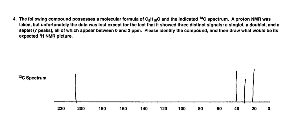 4. The following compound possesses a molecular formula of C5H100 and the indicated 13C spectrum. A proton NMR was
taken, but unfortunately the data was lost except for the fact that it showed three distinct signals: a singlet, a doublet, and a
septet (7 peaks), all of which appear between 0 and 3 ppm. Please identify the compound, and then draw what would be its
expected 'H NMR picture.
13C Spectrum
220
200
180
160
140
120
100
80
60
40
20 0
