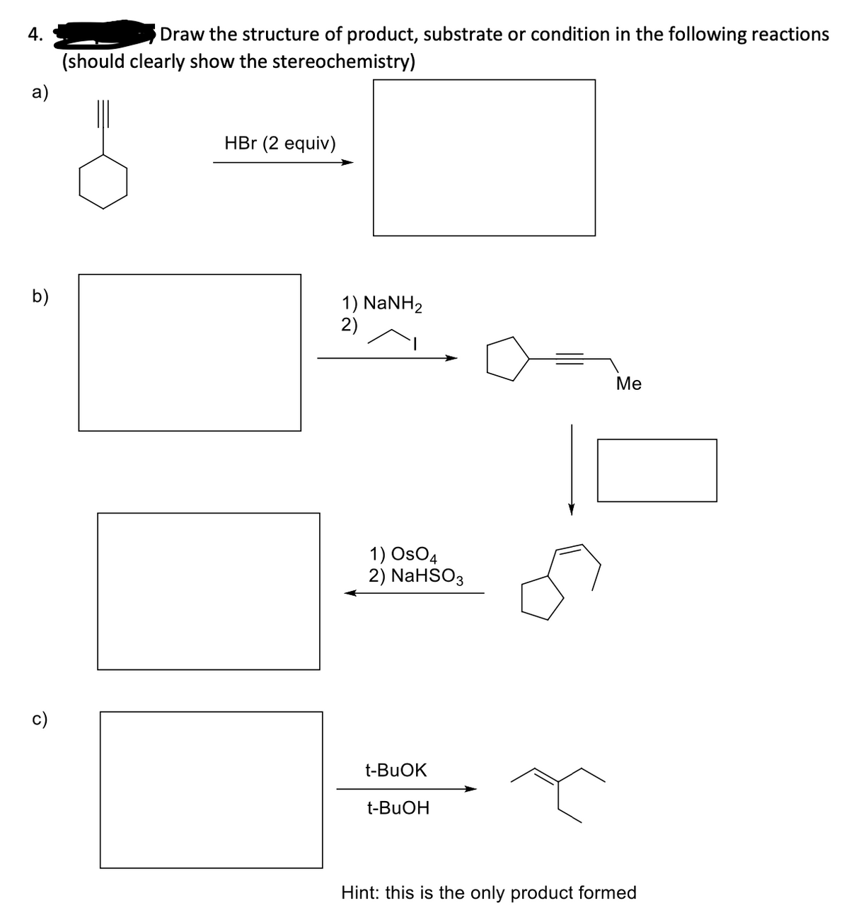 4.
Draw the structure of product, substrate or condition in the following reactions
(should clearly show the stereochemistry)
a)
HBr (2 equiv)
b)
1) NaNH2
2)
Ме
1) OsO4
2) NaHSO3
c)
t-BUOK
t-BUOH
Hint: this is the only product formed
