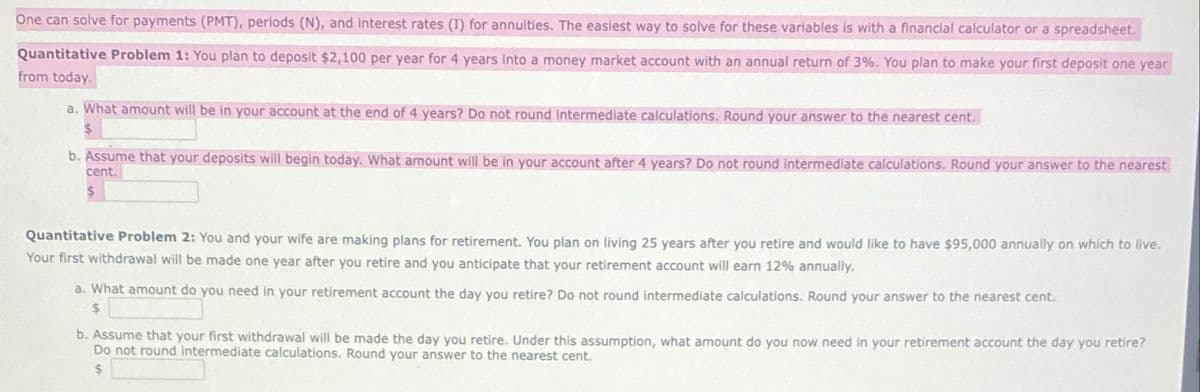 One can solve for payments (PMT), periods (N), and interest rates (1) for annuities. The easiest way to solve for these variables is with a financial calculator or a spreadsheet.
Quantitative Problem 1: You plan to deposit $2,100 per year for 4 years into a money market account with an annual return of 3%. You plan to make your first deposit one year
from today.
a. What amount will be in your account at the end of 4 years? Do not round intermediate calculations. Round your answer to the nearest cent.
$
b. Assume that your deposits will begin today. What amount will be in your account after 4 years? Do not round intermediate calculations. Round your answer to the nearest
cent.
$
Quantitative Problem 2: You and your wife are making plans for retirement. You plan on living 25 years after you retire and would like to have $95,000 annually on which to live.
Your first withdrawal will be made one year after you retire and you anticipate that your retirement account will earn 12% annually.
a. What amount do you need in your retirement account the day you retire? Do not round intermediate calculations. Round your answer to the nearest cent.
$
b. Assume that your first withdrawal will be made the day you retire. Under this assumption, what amount do you now need in your retirement account the day you retire?
Do not round intermediate calculations. Round your answer to the nearest cent.
$