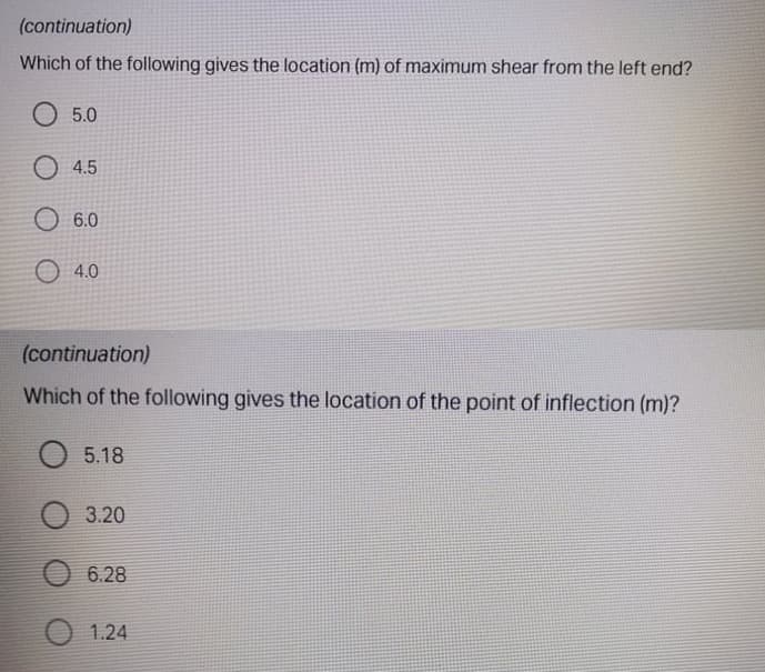 (continuation)
Which of the following gives the location (m) of maximum shear from the left end?
O 5.0
O 4.5
O 6.0
O 4.0
(continuation)
Which of the following gives the location of the point of inflection (m)?
5.18
3.20
6.28
1.24
