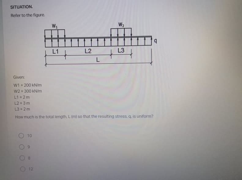 SITUATION.
Refer to the figure.
W1
W2
L1
L2
L3
Given:
W1 = 200 kN/m
W2 = 300 kN/m
L1 = 2 m
L2 = 3 m
L3 = 2 m
%3D
How much is the total length, L (m) so that the resulting stress, q. is uniform?
10
6.
8.
12
