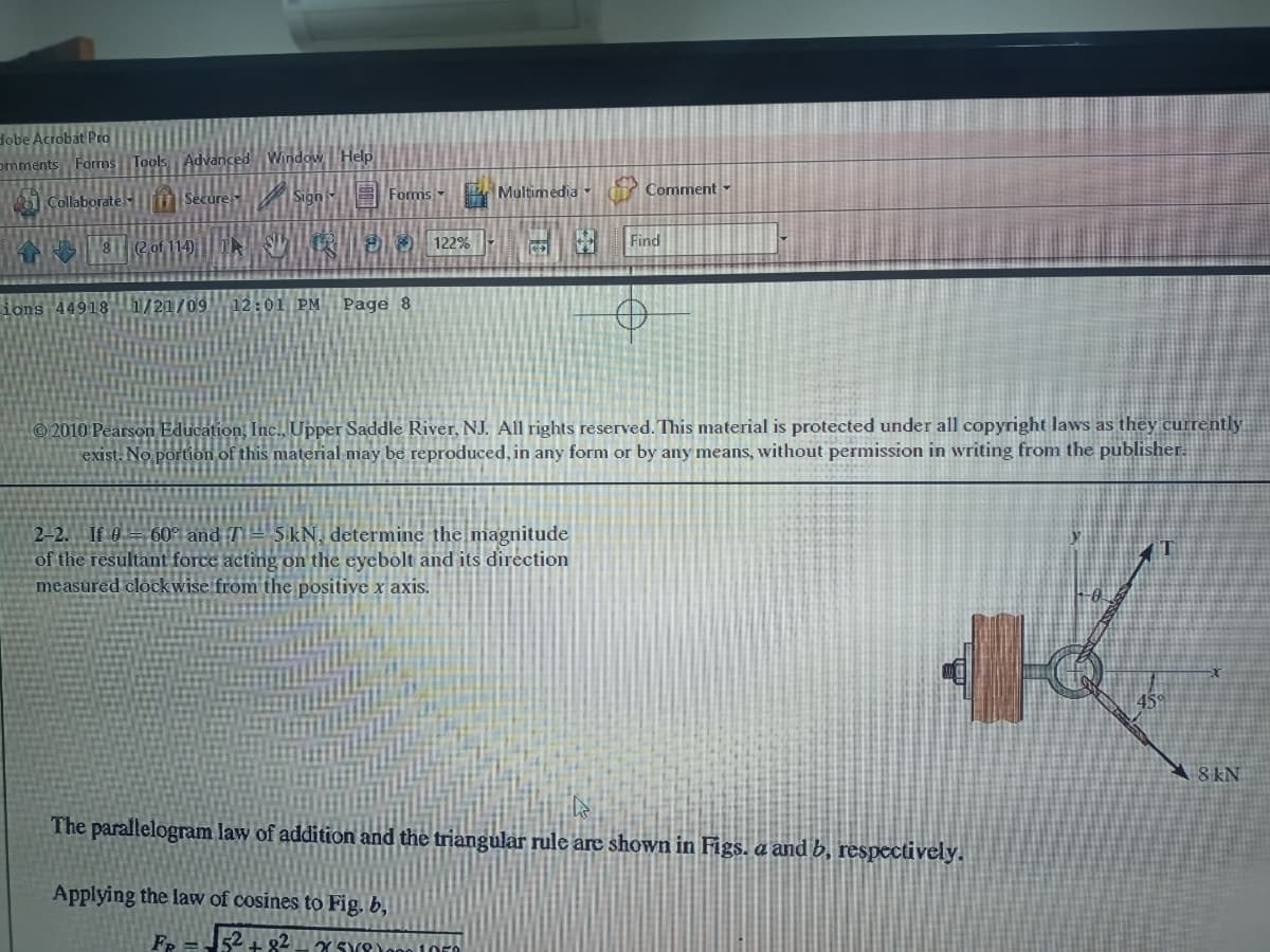 Hobe Acrobat Pro
omments Forms Tools Advanced Window Help
Sign E Forms -
Multimedia Comment
Collaborateiim Secure
A 8 (2 of 114) SUR
8O 122%
Find
ions 44918h/21/
1709
12:01 PM
Page 8
2010 Pearson Education, Inc., Upper Saddle River, NJ. All rights reserved. This material is protected under all copyright laws as they currently
exist. No portion of this material may be reproduced, in any form or by any means, without permission in writing from the publisher.
2-2. If 0 = 60° and T= 5kN, determine the magnitude
of the resultant force acting on the eyebolt and its direction
measured clockwise from the positive x axis.
T
8 kN
The parallelogram law of addition and the triangular rule are shown in Figs. a and b, respectively.
Applying the law of cosines to Fig. b,
Fr =52+ g2
