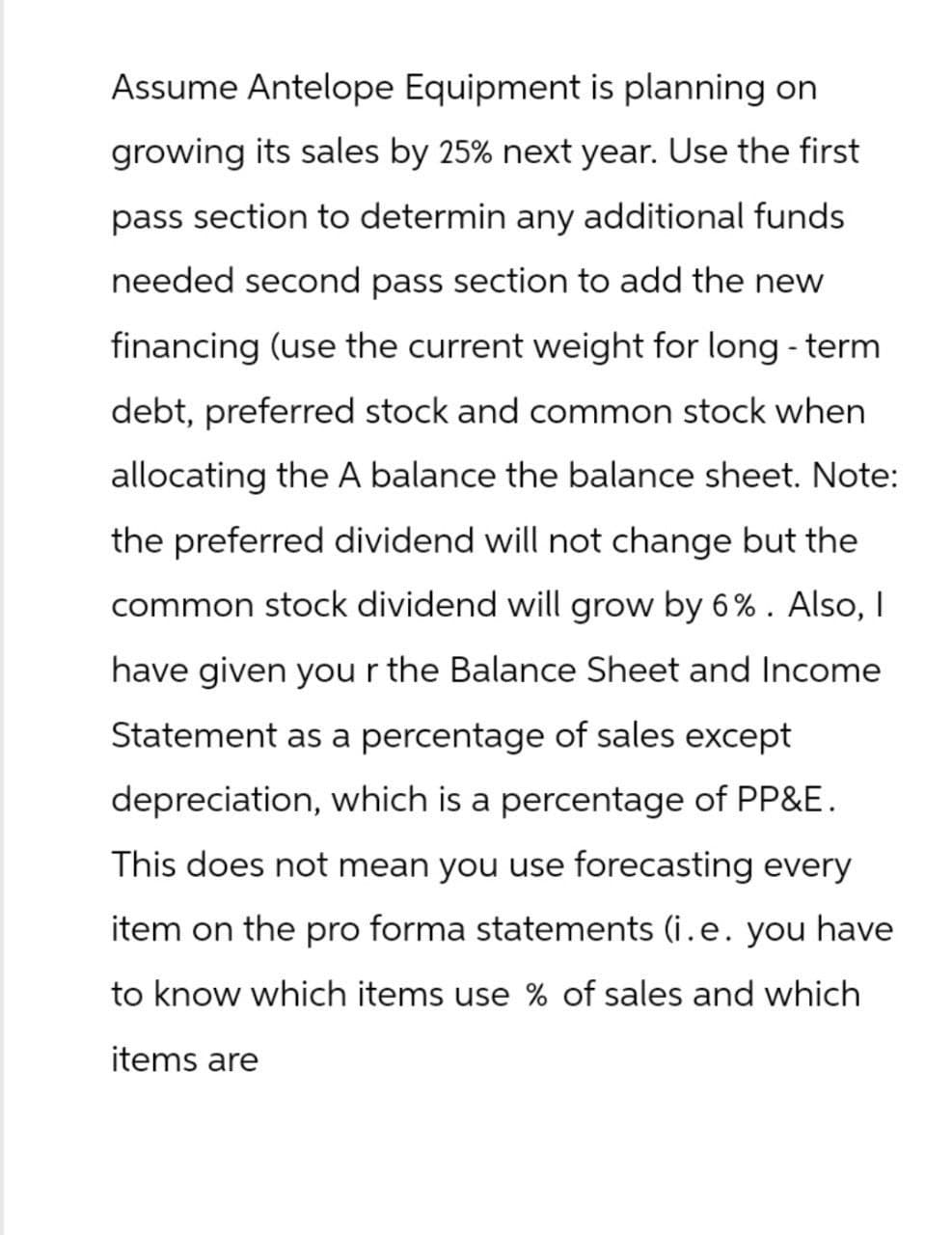 Assume Antelope Equipment is planning on
growing its sales by 25% next year. Use the first
pass section to determin any additional funds
needed second pass section to add the new
financing (use the current weight for long-term
debt, preferred stock and common stock when
allocating the A balance the balance sheet. Note:
the preferred dividend will not change but the
common stock dividend will grow by 6%. Also, I
have given your the Balance Sheet and Income
Statement as a percentage of sales except
depreciation, which is a percentage of PP&E.
This does not mean you use forecasting every
item on the pro forma statements (i.e. you have
to know which items use % of sales and which
items are